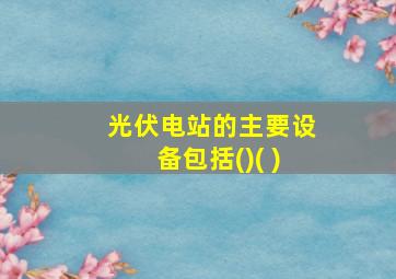 光伏电站的主要设备包括()( )